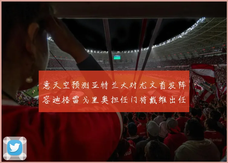 意天空预测亚特兰大对尤文首发阵容迪格雷戈里奥担任门将戴维出任中锋