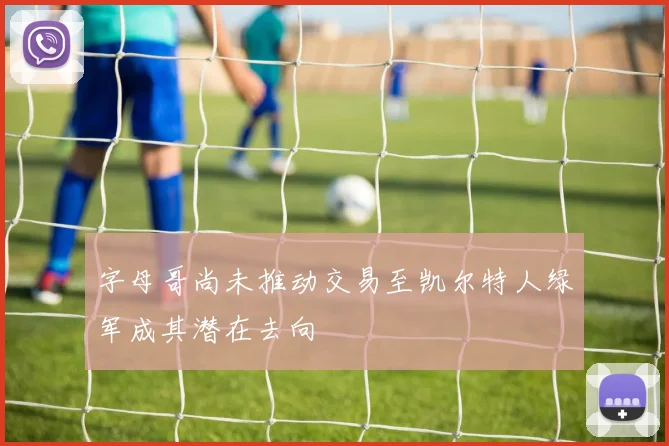 字母哥尚未推动交易至凯尔特人绿军成其潜在去向