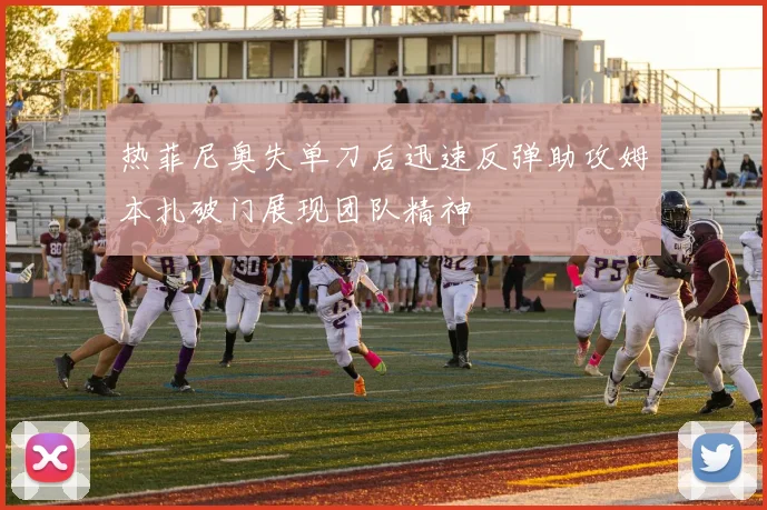 热菲尼奥失单刀后迅速反弹助攻姆本扎破门展现团队精神