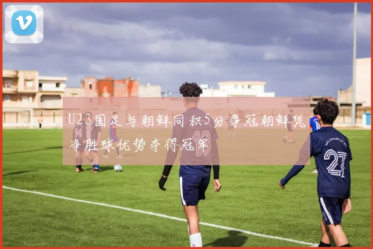 U23国足与朝鲜同积5分争冠朝鲜凭净胜球优势夺得冠军