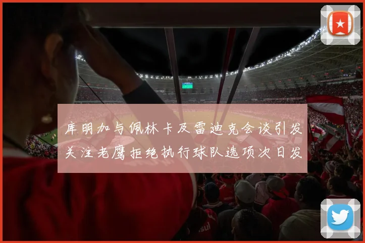 库明加与佩林卡及雷迪克会谈引发关注老鹰拒绝执行球队选项次日发生
