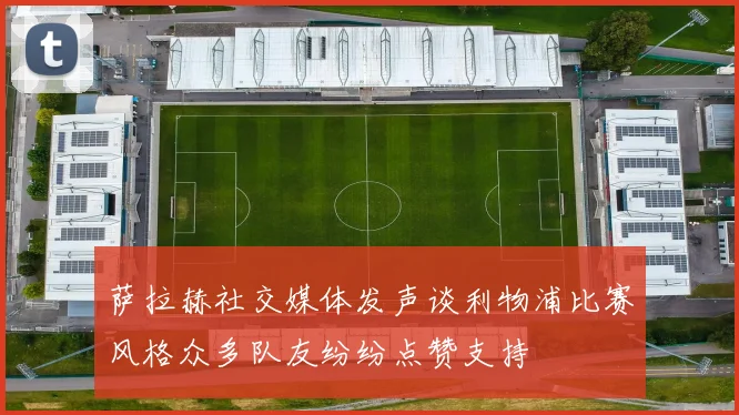 萨拉赫社交媒体发声谈利物浦比赛风格众多队友纷纷点赞支持