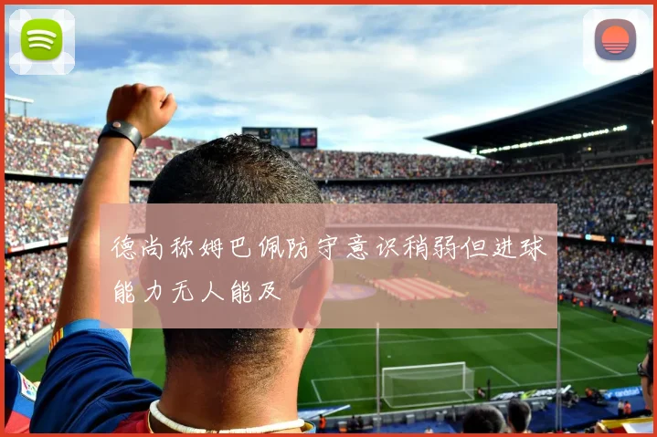 德尚称姆巴佩防守意识稍弱但进球能力无人能及