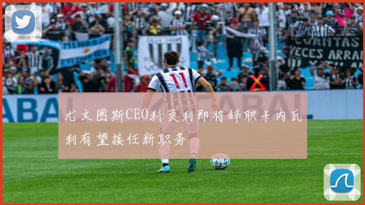 尤文图斯CEO科莫利即将辞职卡内瓦利有望接任新职务