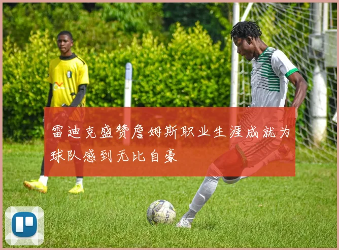 雷迪克盛赞詹姆斯职业生涯成就为球队感到无比自豪