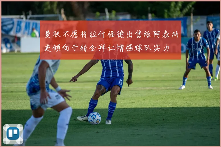 曼联不愿将拉什福德出售给阿森纳更倾向于转会拜仁增强球队实力