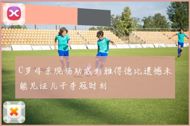 C罗母亲现场助威利雅得德比遗憾未能见证儿子夺冠时刻