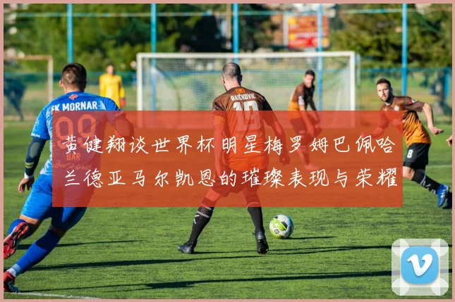 黄健翔谈世界杯明星梅罗姆巴佩哈兰德亚马尔凯恩的璀璨表现与荣耀时刻