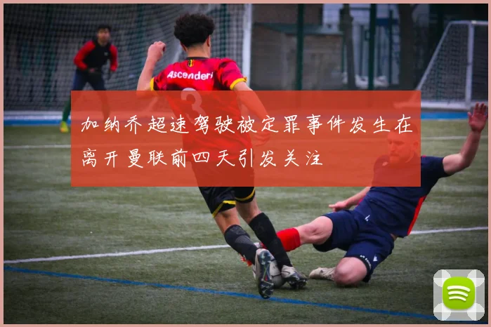 加纳乔超速驾驶被定罪事件发生在离开曼联前四天引发关注