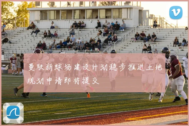 曼联新球场建设计划稳步推进土地规划申请即将提交