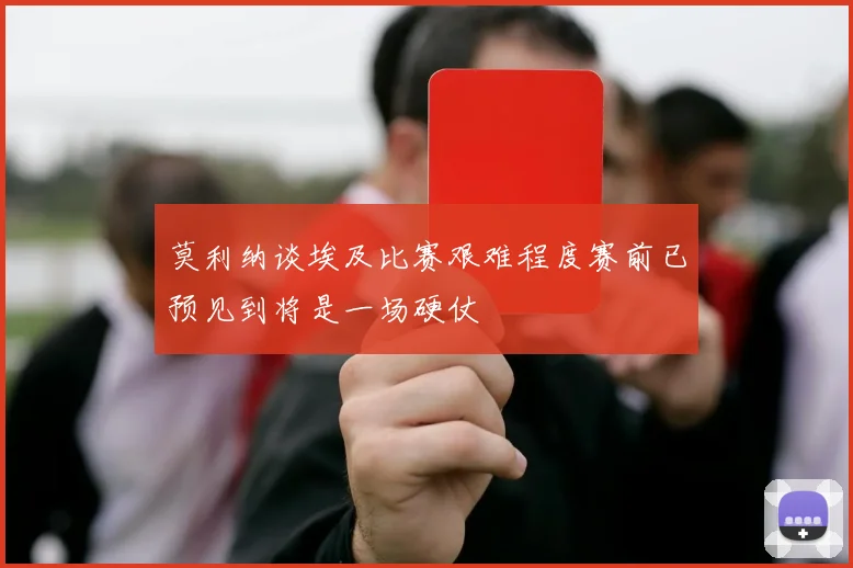 莫利纳谈埃及比赛艰难程度赛前已预见到将是一场硬仗