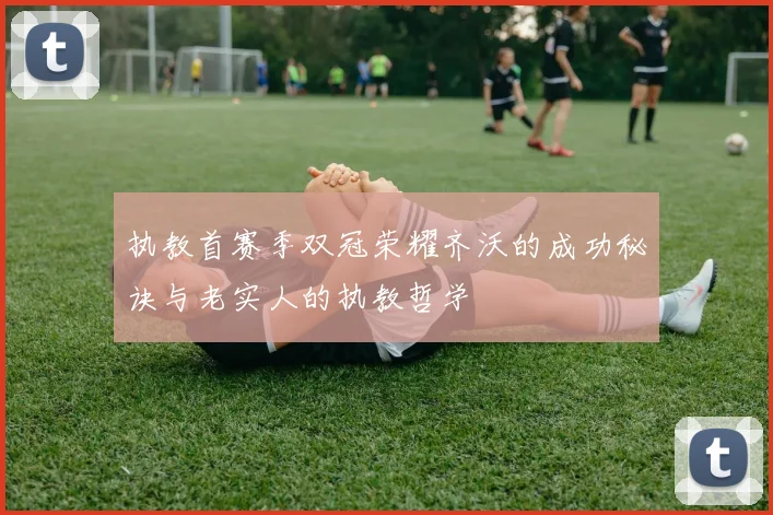 执教首赛季双冠荣耀齐沃的成功秘诀与老实人的执教哲学