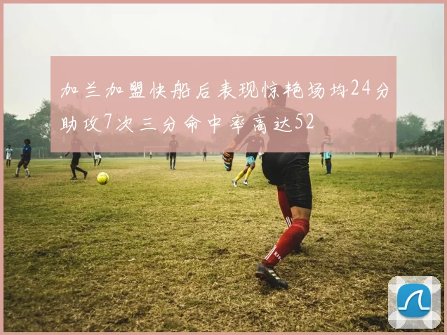 加兰加盟快船后表现惊艳场均24分助攻7次三分命中率高达52