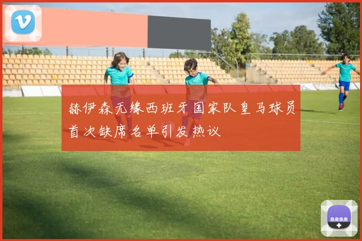 赫伊森无缘西班牙国家队皇马球员首次缺席名单引发热议