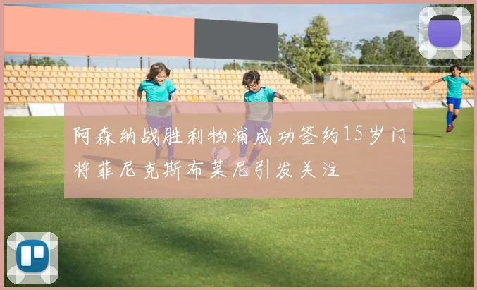 阿森纳战胜利物浦成功签约15岁门将菲尼克斯布莱尼引发关注