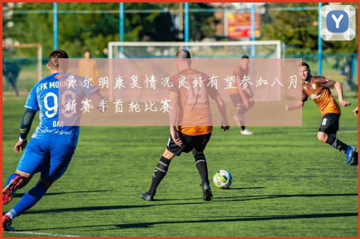 费尔明康复情况良好有望参加八月新赛季首轮比赛