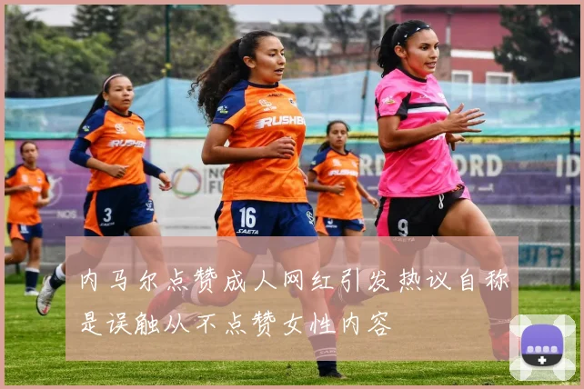 内马尔点赞成人网红引发热议自称是误触从不点赞女性内容
