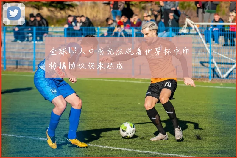 全球13人口或无法观看世界杯中印转播协议仍未达成