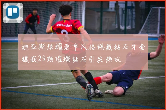 迪亚斯炫耀奢华风格佩戴钻石牙套镶嵌29颗璀璨钻石引发热议