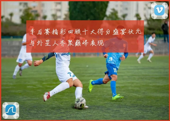季后赛精彩回顾十大得分盛宴状元与外星人齐聚巅峰表现