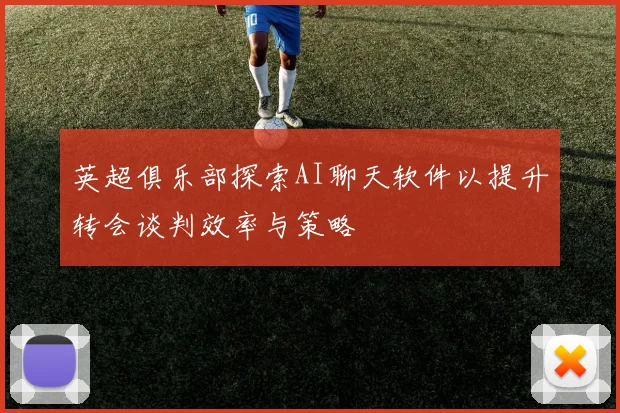 英超俱乐部探索AI聊天软件以提升转会谈判效率与策略