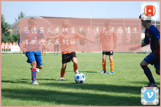 范德芬父亲坦言不干涉儿子感情生活欢迎女友到访