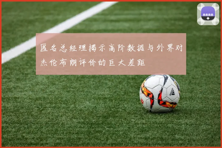 匿名总经理揭示高阶数据与外界对杰伦布朗评价的巨大差距